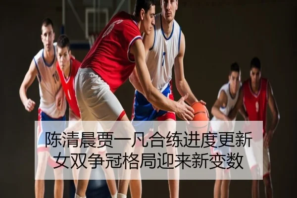 陈清晨贾一凡合练进度更新 女双争冠格局迎来新变数
