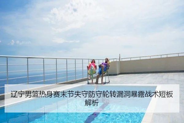 辽宁男篮热身赛末节失守防守轮转漏洞暴露战术短板解析