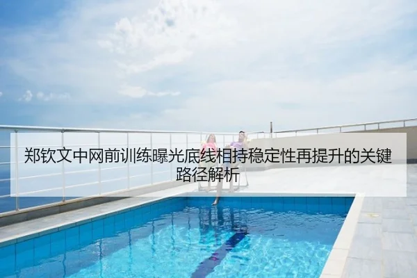 郑钦文中网前训练曝光底线相持稳定性再提升的关键路径解析