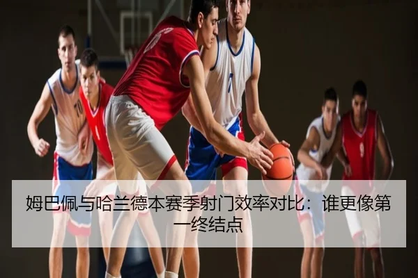 姆巴佩与哈兰德本赛季射门效率对比：谁更像第一终结点